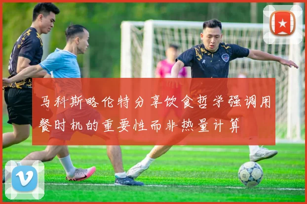 马科斯略伦特分享饮食哲学强调用餐时机的重要性而非热量计算