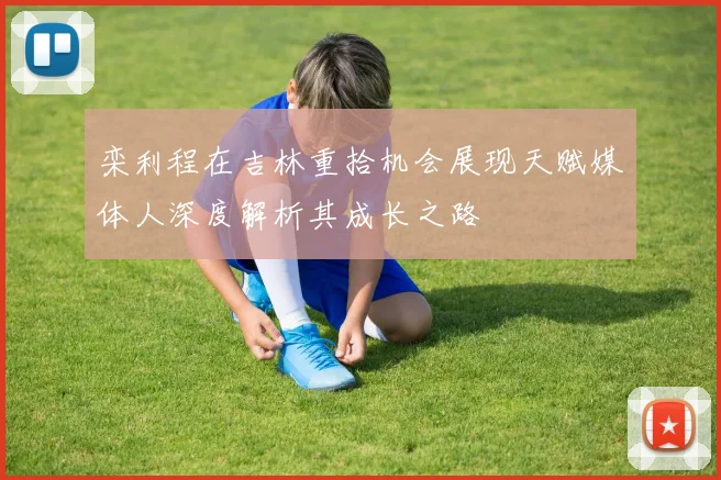 栾利程在吉林重拾机会展现天赋媒体人深度解析其成长之路