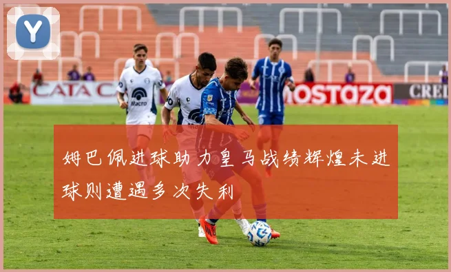 姆巴佩进球助力皇马战绩辉煌未进球则遭遇多次失利