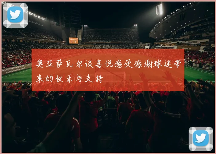 奥亚萨瓦尔谈喜悦感受感谢球迷带来的快乐与支持