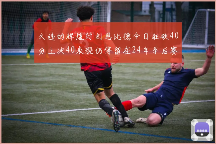 久违的辉煌时刻恩比德今日狂砍40分上次40表现仍停留在24年季后赛
