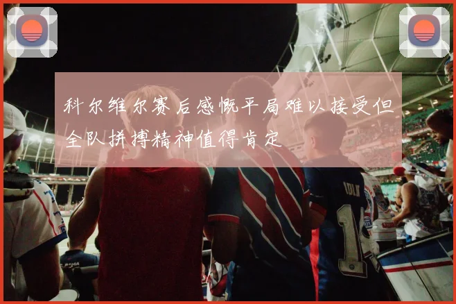 科尔维尔赛后感慨平局难以接受但全队拼搏精神值得肯定