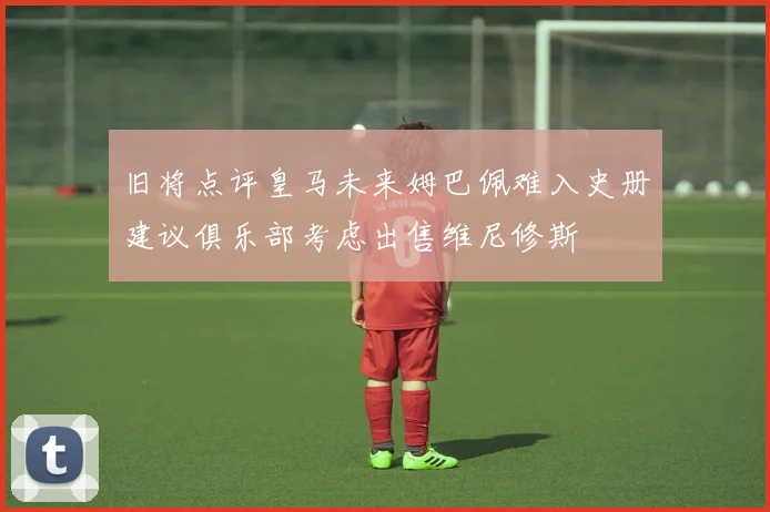 旧将点评皇马未来姆巴佩难入史册建议俱乐部考虑出售维尼修斯