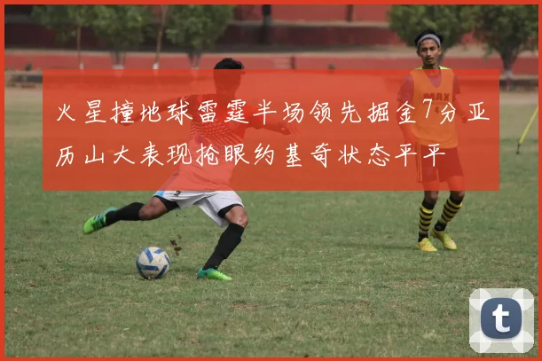 火星撞地球雷霆半场领先掘金7分亚历山大表现抢眼约基奇状态平平