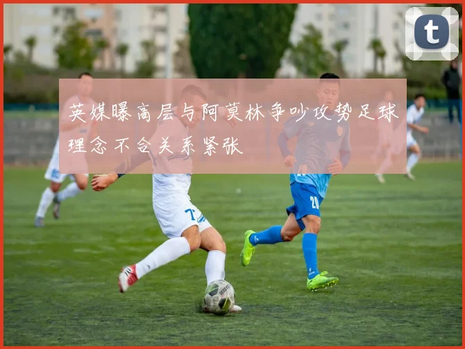 英媒曝高层与阿莫林争吵攻势足球理念不合关系紧张