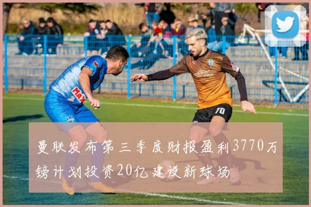 曼联发布第三季度财报盈利3770万镑计划投资20亿建设新球场