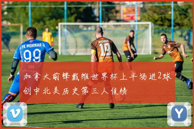 加拿大前锋戴维世界杯上半场进2球创中北美历史第三人佳绩