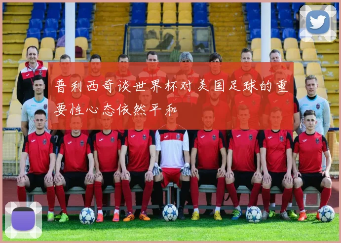 普利西奇谈世界杯对美国足球的重要性心态依然平和
