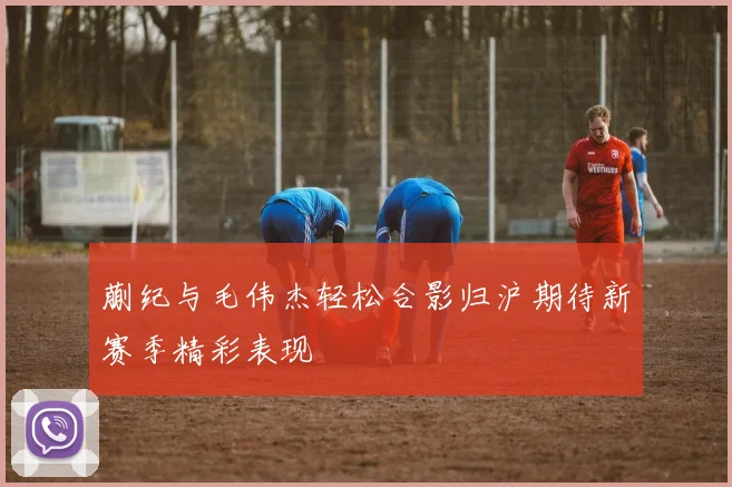 蒯纪与毛伟杰轻松合影归沪期待新赛季精彩表现
